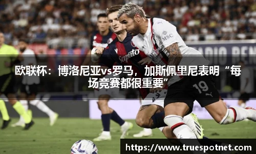 欧联杯：博洛尼亚vs罗马，加斯佩里尼表明“每场竞赛都很重要”